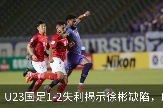 U23国足1-2失利揭示徐彬缺陷，应果断启用新星依木兰